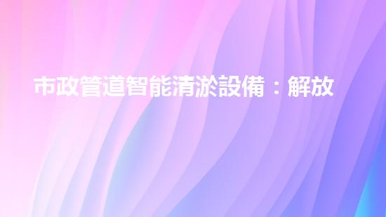 市政管道智能清淤設備：解放城市下水道的黑科技！